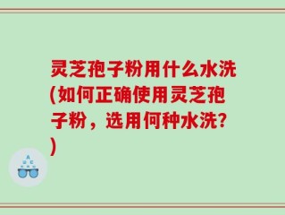 灵芝孢子粉用什么水洗(如何正确使用灵芝孢子粉，选用何种水洗？)
