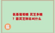 氨基葡萄糖 灵芝多糖？菌灵芝别名叫什么