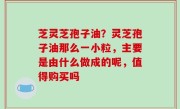 芝灵芝孢子油？灵芝孢子油那么一小粒，主要是由什么做成的呢，值得购买吗