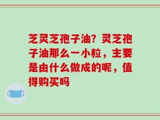 芝灵芝孢子油？灵芝孢子油那么一小粒，主要是由什么做成的呢，值得购买吗