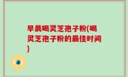早晨喝灵芝孢子粉(喝灵芝孢子粉的最佳时间)