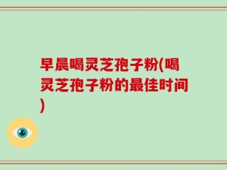 早晨喝灵芝孢子粉(喝灵芝孢子粉的最佳时间)