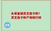 头等富硒灵芝孢子粉？灵芝孢子粉产地排行榜