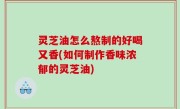 灵芝油怎么熬制的好喝又香(如何制作香味浓郁的灵芝油)