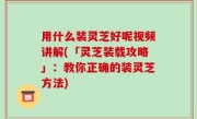 用什么装灵芝好呢视频讲解(「灵芝装载攻略」：教你正确的装灵芝方法)