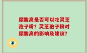 尿酸高是否可以吃灵芝孢子粉？灵芝孢子粉对尿酸高的影响及建议？