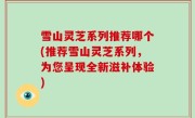 雪山灵芝系列推荐哪个(推荐雪山灵芝系列，为您呈现全新滋补体验)