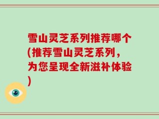 雪山灵芝系列推荐哪个(推荐雪山灵芝系列，为您呈现全新滋补体验)