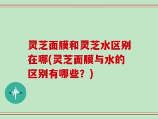 灵芝面膜和灵芝水区别在哪(灵芝面膜与水的区别有哪些？)