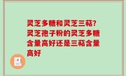 灵芝多糖和灵芝三萜？灵芝孢子粉的灵芝多糖含量高好还是三萜含量高好