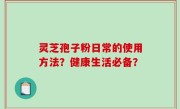 灵芝孢子粉日常的使用方法？健康生活必备？