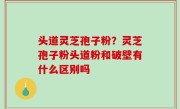 头道灵芝孢子粉？灵芝孢子粉头道粉和破壁有什么区别吗