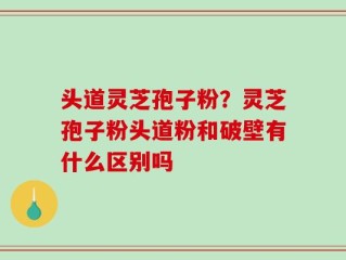 头道灵芝孢子粉？灵芝孢子粉头道粉和破壁有什么区别吗