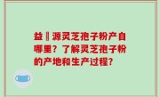益璟源灵芝孢子粉产自哪里？了解灵芝孢子粉的产地和生产过程？