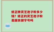 修正牌灵芝孢子粉多少钱？修正的灵芝孢子粉是国食健字号吗