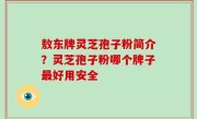 敖东牌灵芝孢子粉简介？灵芝孢子粉哪个牌子最好用安全