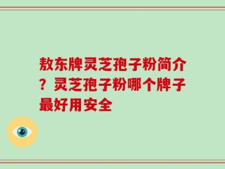 敖东牌灵芝孢子粉简介？灵芝孢子粉哪个牌子最好用安全