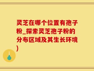 灵芝在哪个位置有孢子粉_探索灵芝孢子粉的分布区域及其生长环境)