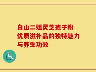白山二姐灵芝孢子粉 优质滋补品的独特魅力与养生功效