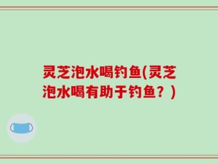 灵芝泡水喝钓鱼(灵芝泡水喝有助于钓鱼？)