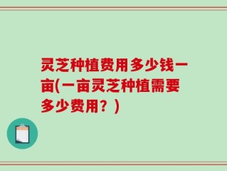 灵芝种植费用多少钱一亩(一亩灵芝种植需要多少费用？)