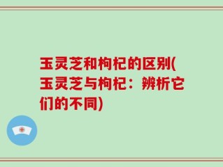 玉灵芝和枸杞的区别(玉灵芝与枸杞：辨析它们的不同)