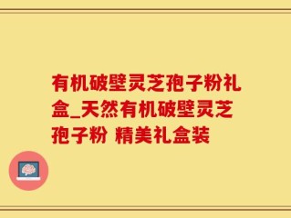 有机破壁灵芝孢子粉礼盒_天然有机破壁灵芝孢子粉 精美礼盒装