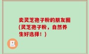 卖灵芝孢子粉的朋友圈(灵芝孢子粉，自然养生好选择！)