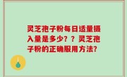 灵芝孢子粉每日适量摄入量是多少？？灵芝孢子粉的正确服用方法？