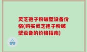 灵芝孢子粉破壁设备价格(购买灵芝孢子粉破壁设备的价格指南)