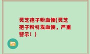 灵芝孢子粉血便(灵芝孢子粉引发血便，严重警示！)