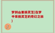 梦到山里摘灵芝(在梦中采摘灵芝的奇幻之旅)