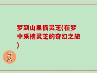 梦到山里摘灵芝(在梦中采摘灵芝的奇幻之旅)