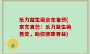 乐力益生菌京东自营(京东自营：乐力益生菌售卖，助你健康有益)