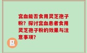 宫血能否食用灵芝孢子粉？探讨宫血患者食用灵芝孢子粉的效果与注意事项？