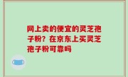 网上卖的便宜的灵芝孢子粉？在京东上买灵芝孢子粉可靠吗