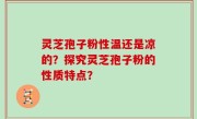 灵芝孢子粉性温还是凉的？探究灵芝孢子粉的性质特点？