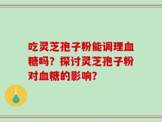 吃灵芝孢子粉能调理血糖吗？探讨灵芝孢子粉对血糖的影响？