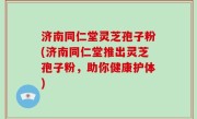 济南同仁堂灵芝孢子粉(济南同仁堂推出灵芝孢子粉，助你健康护体)