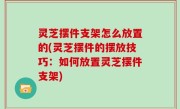 灵芝摆件支架怎么放置的(灵芝摆件的摆放技巧：如何放置灵芝摆件支架)