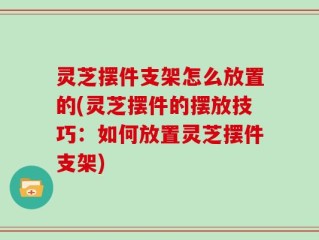 灵芝摆件支架怎么放置的(灵芝摆件的摆放技巧：如何放置灵芝摆件支架)