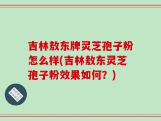 吉林敖东牌灵芝孢子粉怎么样(吉林敖东灵芝孢子粉效果如何？)