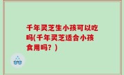 千年灵芝生小孩可以吃吗(千年灵芝适合小孩食用吗？)