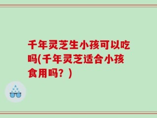 千年灵芝生小孩可以吃吗(千年灵芝适合小孩食用吗？)