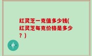 红灵芝一克值多少钱(红灵芝每克价格是多少？)