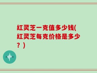 红灵芝一克值多少钱(红灵芝每克价格是多少？)
