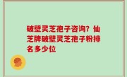 破壁灵芝孢子咨询？仙芝牌破壁灵芝孢子粉排名多少位