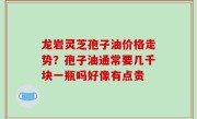龙岩灵芝孢子油价格走势？孢子油通常要几千块一瓶吗好像有点贵