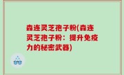 森连灵芝孢子粉(森连灵芝孢子粉：提升免疫力的秘密武器)