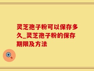 灵芝孢子粉可以保存多久_灵芝孢子粉的保存期限及方法